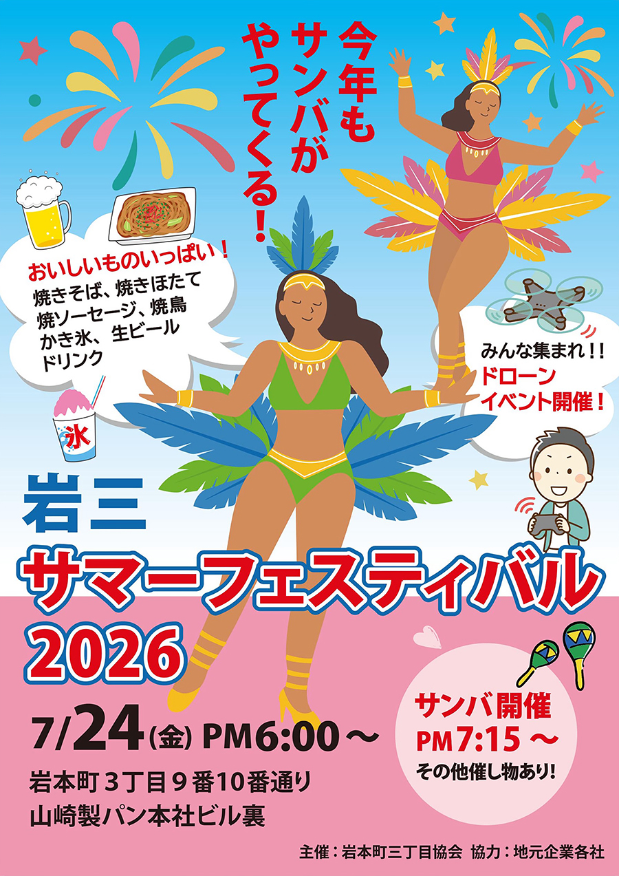2026年7月24日金曜日に開催される岩本町三丁目町会の夏祭り「岩三サマーフェスティバル2026」のポスターです。サイズはA3縦長。カラフルなデザインです。「今年もサンバがやってくる!」とセンター上部にキャッチコピー。そのコピーに応えるかのようにポスター中央にサンバカーニバルで踊る女性のイラスト。ビキニの、色鮮やかな羽(フェザー)やスパンコール、ビーズで華やかに装飾されている衣装でニッコリ笑顔。その左上にももう一人別の彼女が踊ってます。その他にはビールや焼きそばのイラスト。地元企業の屋台が提供します。4つのプロペラがついたドローン(クワッドコプター)のイラストも載っています。ドローンが会場内と飛行するイベントがあるんです。と盛りだくさんなこのポスター。下の方にイベント雨の情報が載っています。「岩三サマーフェスティバル2026」の下に「7/24(金)PM6:00〜」「岩本町3丁目9番10番通り。山崎製パン本社ビル裏」「サンバ開催 PM7:15〜。その他催し物あり!」と書かれています。
